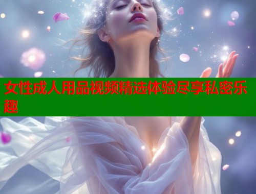 女性成人用品视频精选体验尽享私密乐趣  第1张