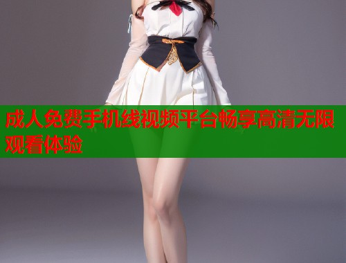 成人免费手机线视频平台畅享高清无限观看体验  第2张