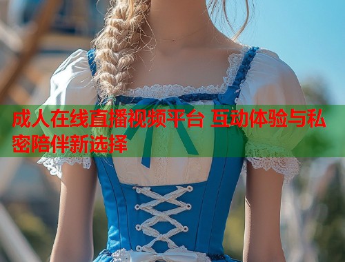 成人在线直播视频平台 互动体验与私密陪伴新选择  第2张