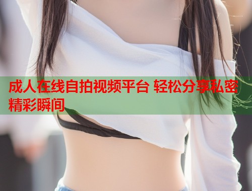 成人在线自拍视频平台 轻松分享私密精彩瞬间  第2张
