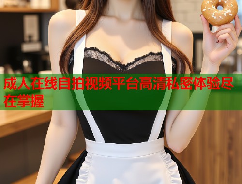成人在线自拍视频平台高清私密体验尽在掌握  第1张