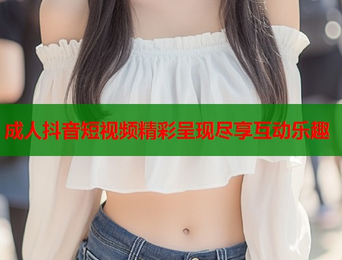 成人抖音短视频精彩呈现尽享互动乐趣  第1张