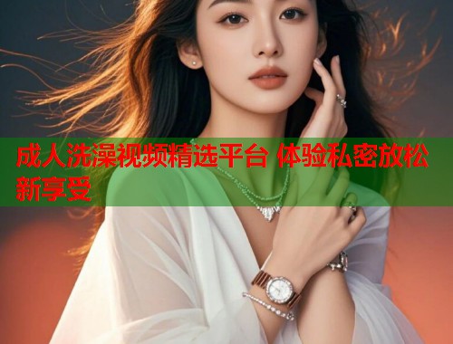 成人洗澡视频精选平台 体验私密放松新享受  第1张