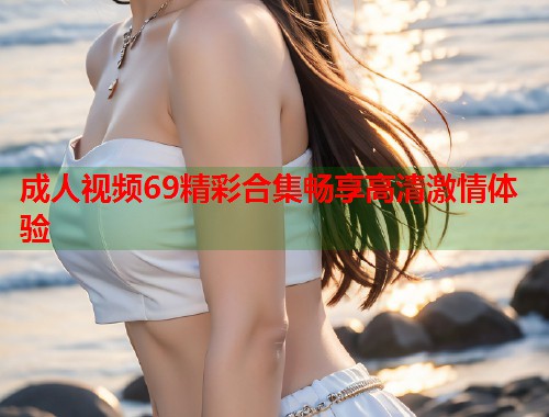 成人视频69精彩合集畅享高清激情体验  第1张