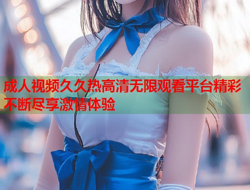 成人视频久久热高清无限观看平台精彩不断尽享激情体验  第2张