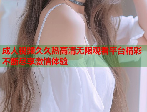 成人视频久久热高清无限观看平台精彩不断尽享激情体验  第1张