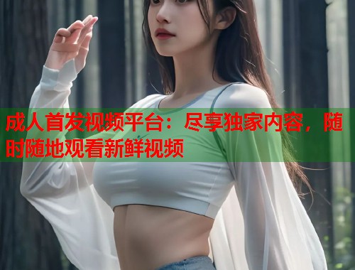 成人首发视频平台：尽享独家内容，随时随地观看新鲜视频  第1张