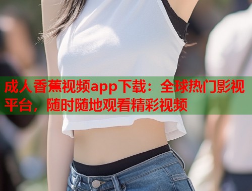 成人香蕉视频app下载：全球热门影视平台，随时随地观看精彩视频  第1张