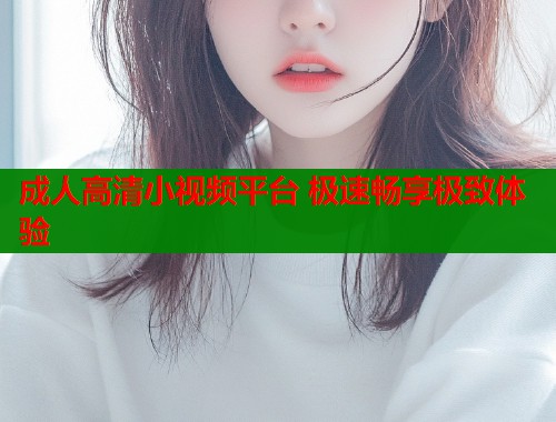 成人高清小视频平台 极速畅享极致体验  第1张