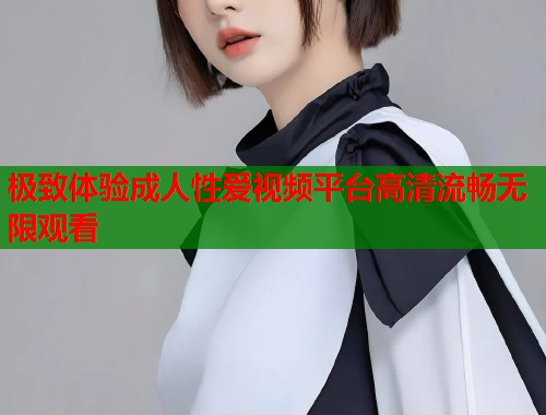 极致体验成人性爱视频平台高清流畅无限观看  第1张