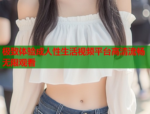 极致体验成人性生活视频平台高清流畅无限观看  第1张