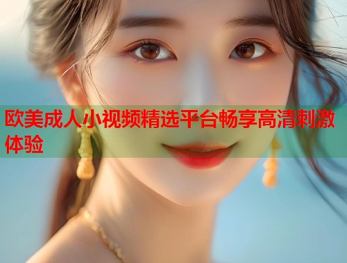 欧美成人小视频精选平台畅享高清刺激体验  第1张