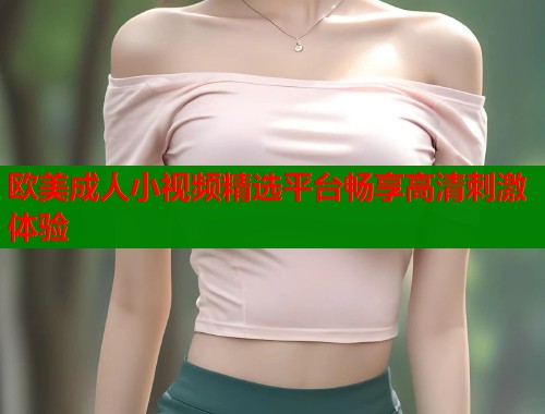 欧美成人小视频精选平台畅享高清刺激体验  第2张