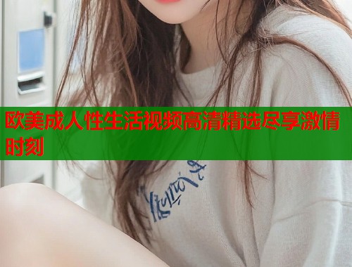 欧美成人性生活视频高清精选尽享激情时刻  第1张