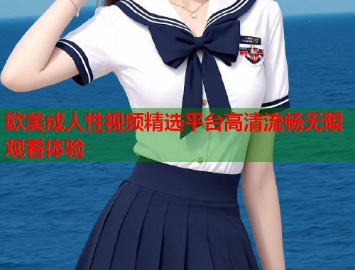 欧美成人性视频精选平台高清流畅无限观看体验  第2张