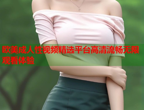 欧美成人性视频精选平台高清流畅无限观看体验  第1张