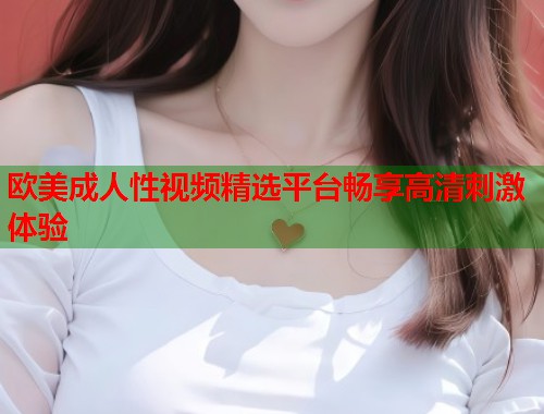 欧美成人性视频精选平台畅享高清刺激体验  第1张
