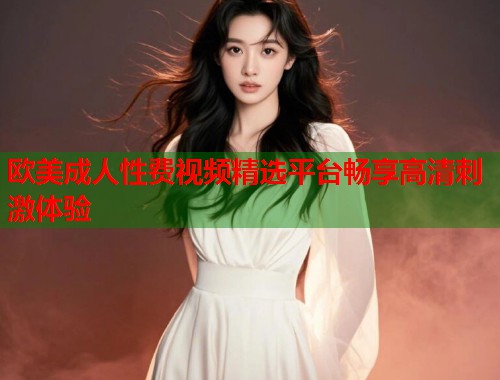 欧美成人性费视频精选平台畅享高清刺激体验  第1张