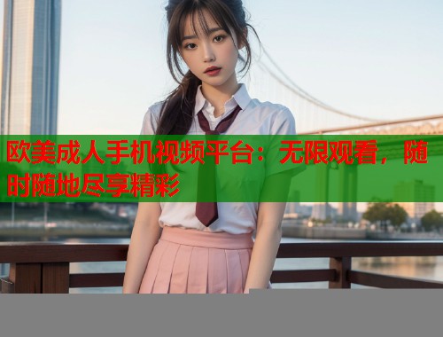 欧美成人手机视频平台：无限观看，随时随地尽享精彩  第1张