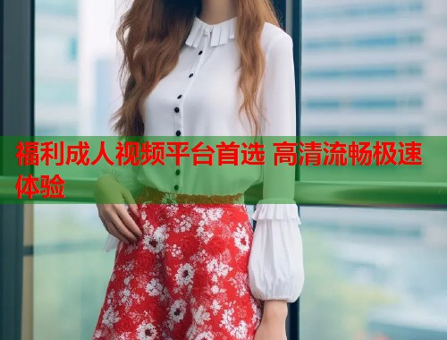 福利成人视频平台首选 高清流畅极速体验  第1张