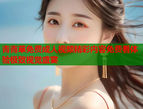 青青草免费成人视频精彩内容免费看体验极致视觉盛宴  第2张