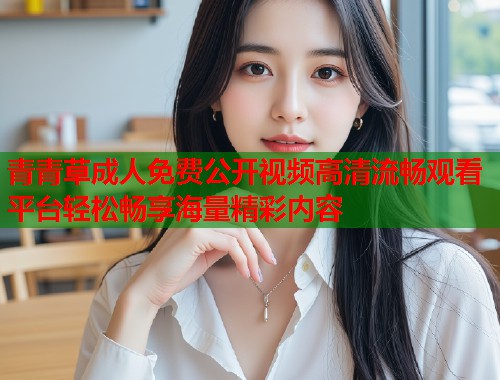 青青草成人免费公开视频高清流畅观看平台轻松畅享海量精彩内容  第2张