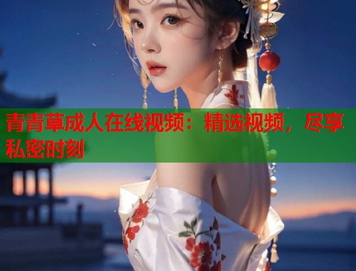 青青草成人在线视频：精选视频，尽享私密时刻  第2张