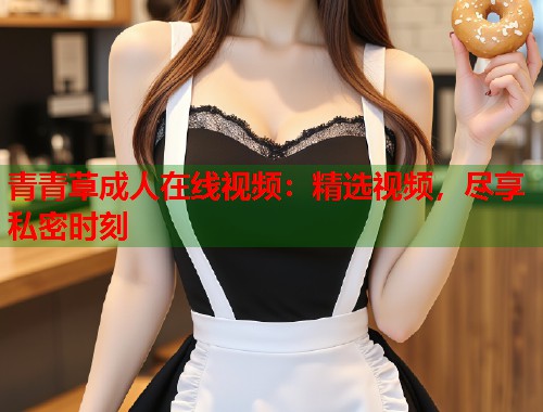青青草成人在线视频：精选视频，尽享私密时刻  第1张