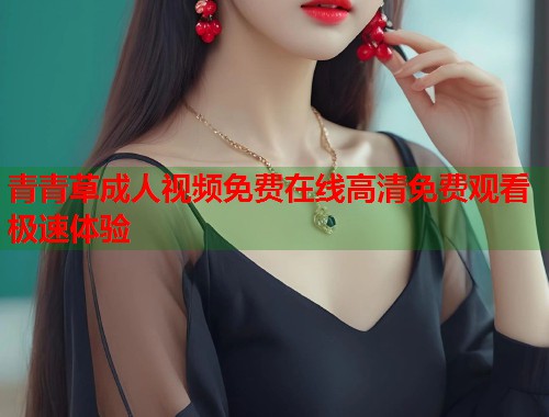 青青草成人视频免费在线高清免费观看极速体验  第1张