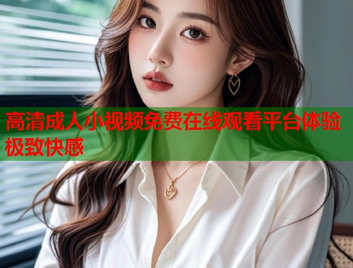 高清成人小视频免费在线观看平台体验极致快感  第1张