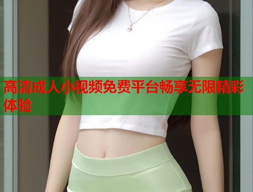 高清成人小视频免费平台畅享无限精彩体验  第1张