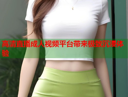 高清直播成人视频平台带来极致沉浸体验  第1张