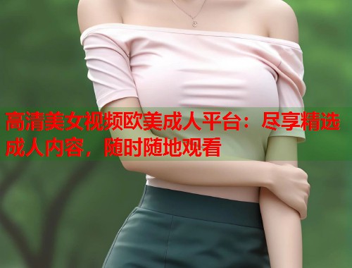 高清美女视频欧美成人平台：尽享精选成人内容，随时随地观看  第1张