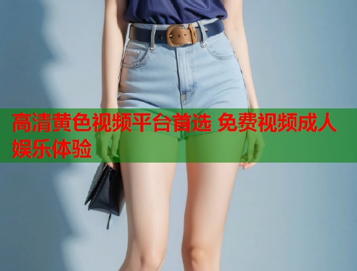高清黄色视频平台首选 免费视频成人娱乐体验  第1张