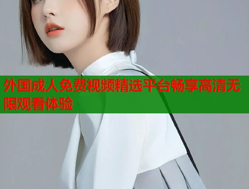 外国成人免费视频精选平台畅享高清无限观看体验  第1张