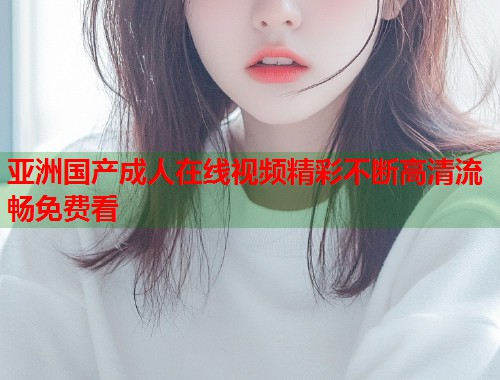 亚洲国产成人在线视频精彩不断高清流畅免费看  第1张