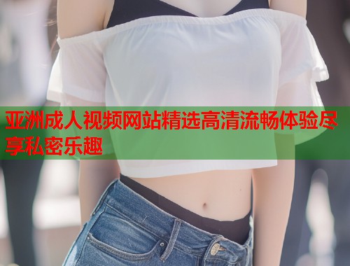 亚洲成人视频网站精选高清流畅体验尽享私密乐趣  第1张