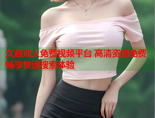 久超成人免费视频平台 高清资源免费畅享快速搜索体验  第2张