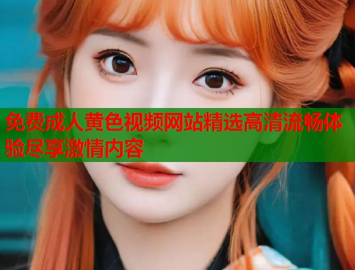 免费成人黄色视频网站精选高清流畅体验尽享激情内容  第1张