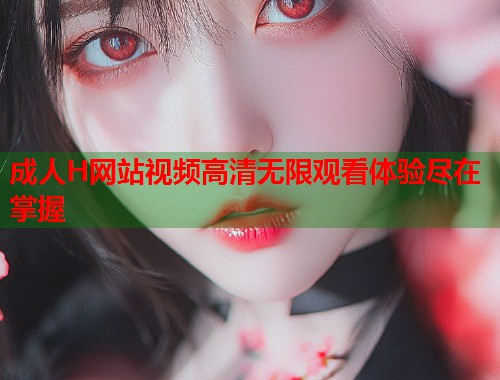 成人H网站视频高清无限观看体验尽在掌握  第1张