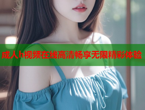 成人h视频在线高清畅享无限精彩体验  第1张