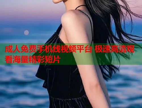 成人免费手机线视频平台 极速高清观看海量精彩短片  第1张