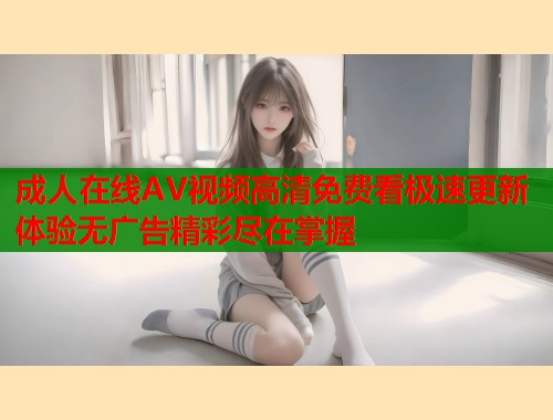 成人在线AV视频高清免费看极速更新体验无广告精彩尽在掌握  第1张