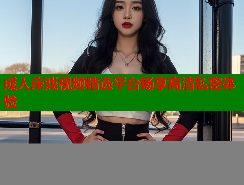 成人床戏视频精选平台畅享高清私密体验  第1张
