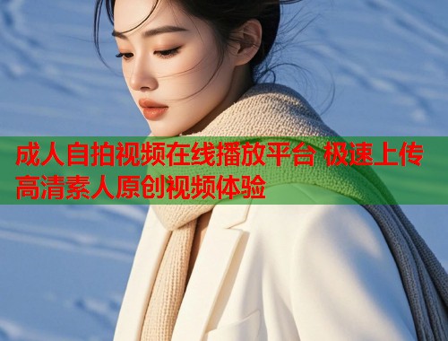 成人自拍视频在线播放平台 极速上传高清素人原创视频体验  第1张