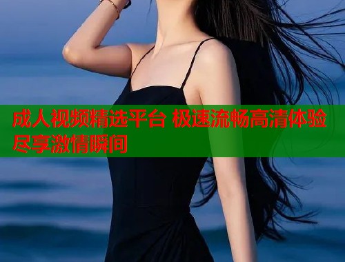 成人视频精选平台 极速流畅高清体验尽享激情瞬间  第1张
