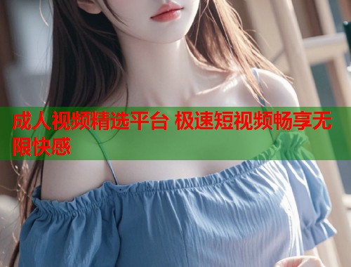 成人视频精选平台 极速短视频畅享无限快感  第2张