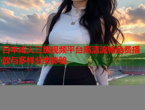日本成人三级视频平台高清流畅免费播放与多样分类体验  第1张