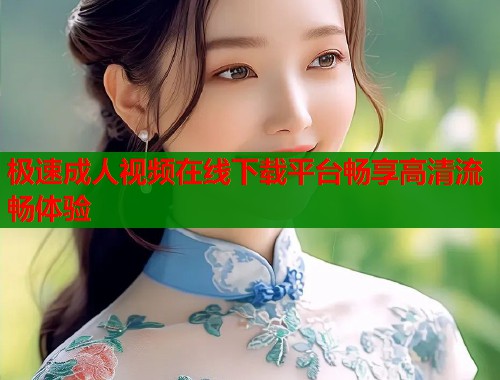 极速成人视频在线下载平台畅享高清流畅体验  第1张