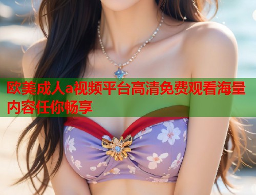 欧美成人a视频平台高清免费观看海量内容任你畅享  第1张